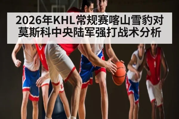 2026年KHL常规赛喀山雪豹对莫斯科中央陆军强打战术分析 | kaiyun